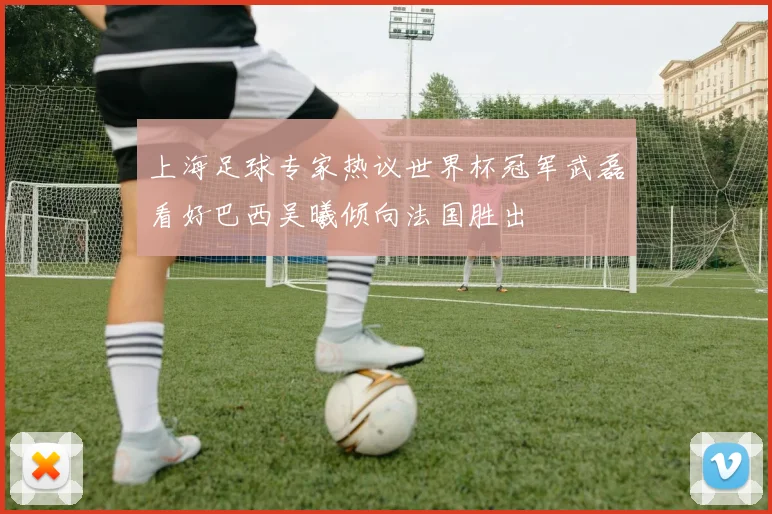 上海足球专家热议世界杯冠军武磊看好巴西吴曦倾向法国胜出