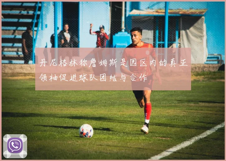 丹尼格林称詹姆斯是园区内的真正领袖促进球队团结与合作
