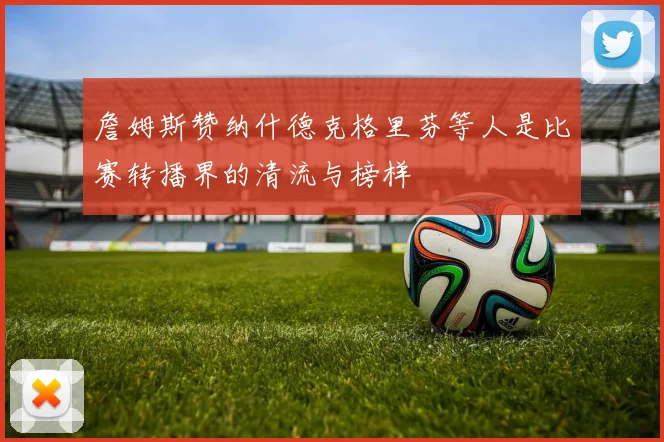 詹姆斯赞纳什德克格里芬等人是比赛转播界的清流与榜样